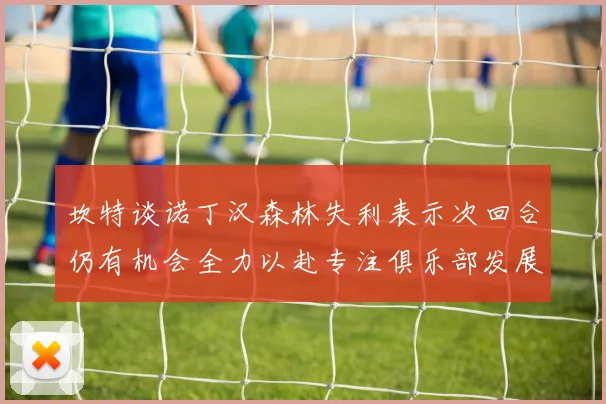 坎特谈诺丁汉森林失利表示次回合仍有机会全力以赴专注俱乐部发展