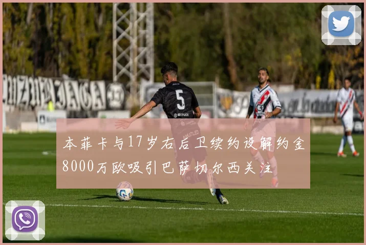 本菲卡与17岁右后卫续约设解约金8000万欧吸引巴萨切尔西关注