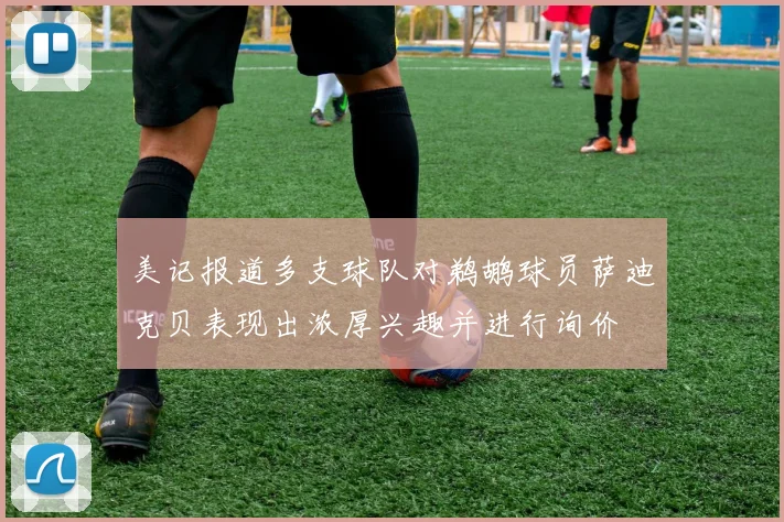 美记报道多支球队对鹈鹕球员萨迪克贝表现出浓厚兴趣并进行询价