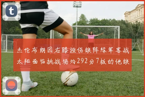 杰伦布朗因右膝挫伤缺阵绿军客战太阳面临挑战场均292分7板的他缺席影响大
