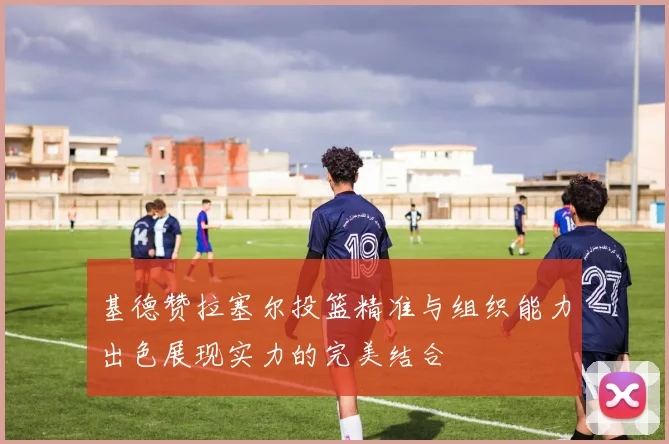 基德赞拉塞尔投篮精准与组织能力出色展现实力的完美结合