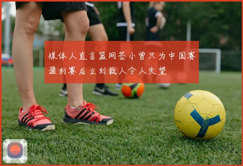 媒体人直言篮网签小曾只为中国赛盈利赛后立刻裁人令人失望