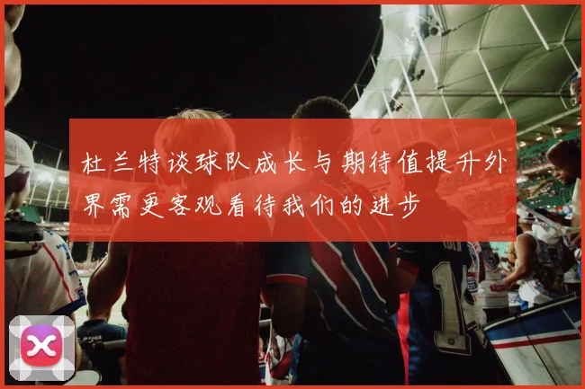 杜兰特谈球队成长与期待值提升外界需更客观看待我们的进步
