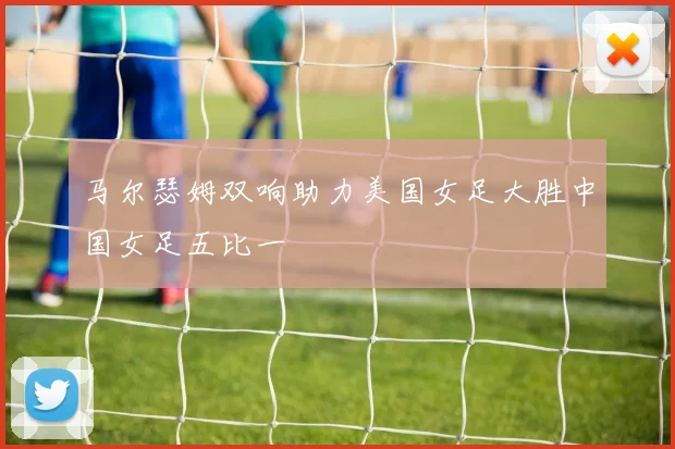 马尔瑟姆双响助力美国女足大胜中国女足五比一