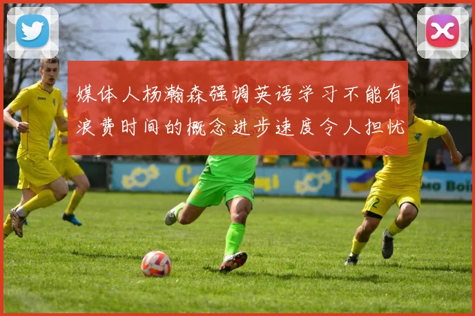 媒体人杨瀚森强调英语学习不能有浪费时间的概念进步速度令人担忧