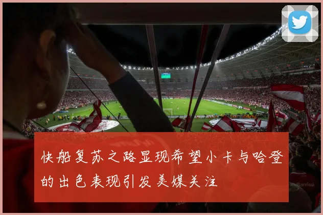 快船复苏之路显现希望小卡与哈登的出色表现引发美媒关注