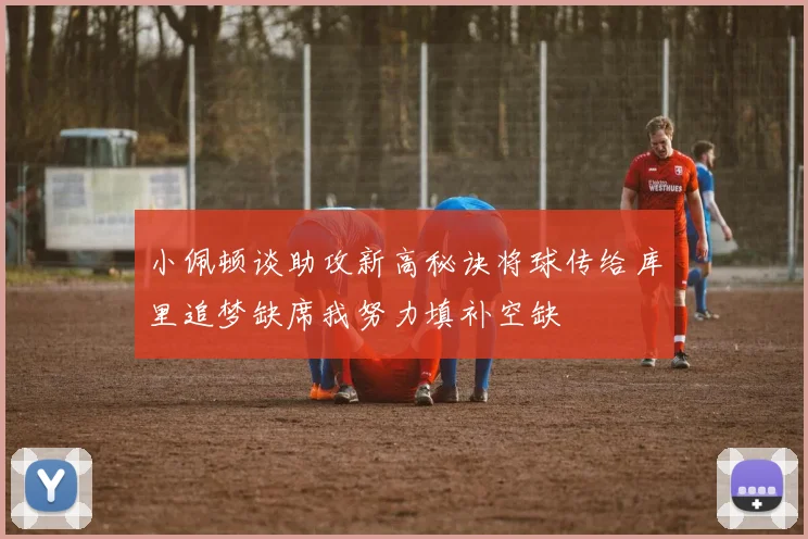小佩顿谈助攻新高秘诀将球传给库里追梦缺席我努力填补空缺