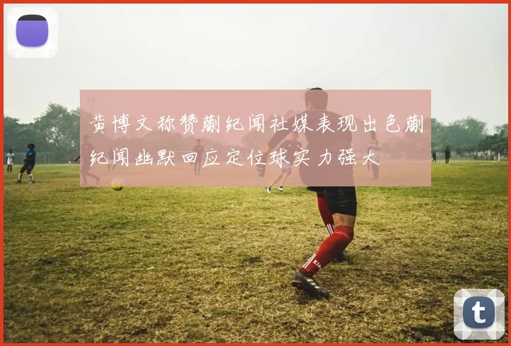 黄博文称赞蒯纪闻社媒表现出色蒯纪闻幽默回应定位球实力强大