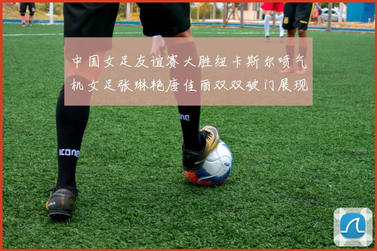 中国女足友谊赛大胜纽卡斯尔喷气机女足张琳艳唐佳丽双双破门展现实力
