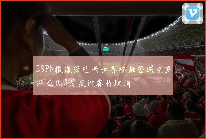 ESPN报道若巴西世界杯抽签遇克罗地亚则3月友谊赛将取消