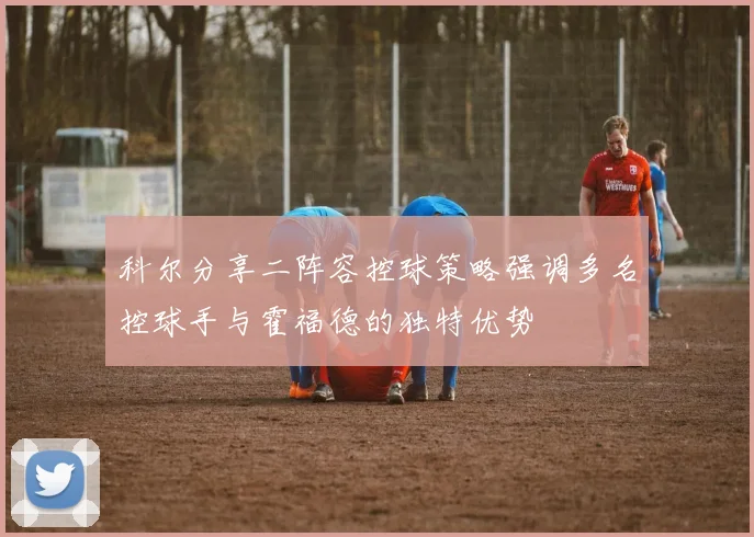 科尔分享二阵容控球策略强调多名控球手与霍福德的独特优势