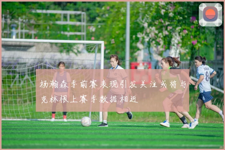 杨瀚森季前赛表现引发关注或将与克林根上赛季数据相近