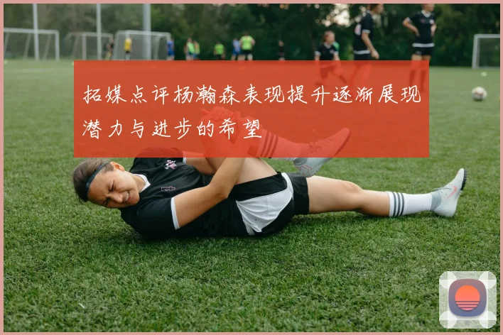 拓媒点评杨瀚森表现提升逐渐展现潜力与进步的希望