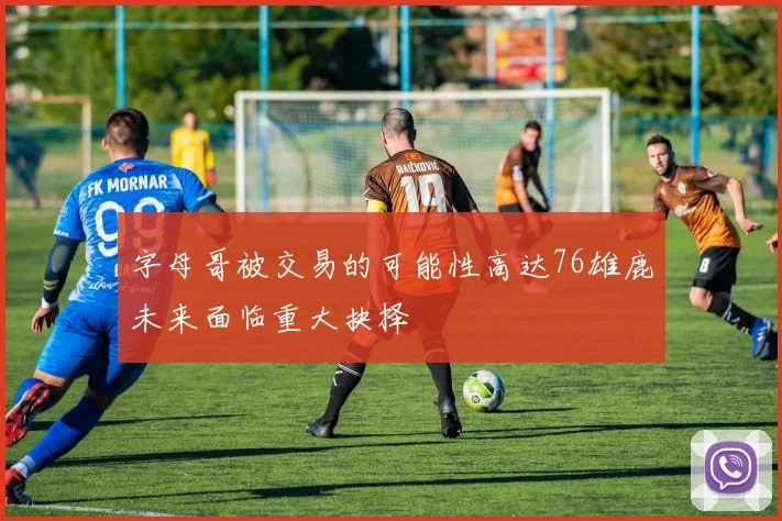 字母哥被交易的可能性高达76雄鹿未来面临重大抉择