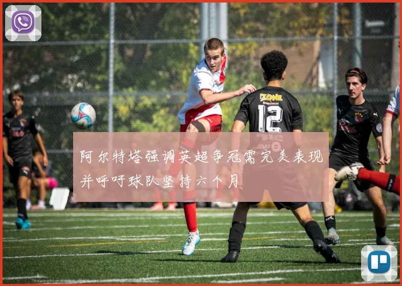 阿尔特塔强调英超争冠需完美表现并呼吁球队坚持六个月