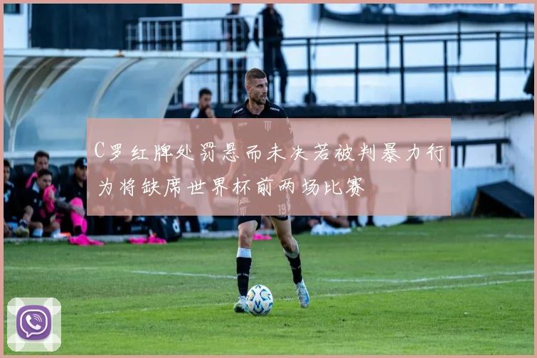 C罗红牌处罚悬而未决若被判暴力行为将缺席世界杯前两场比赛