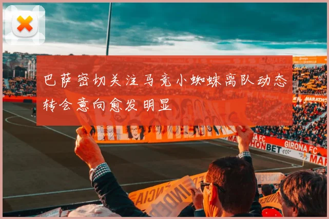 巴萨密切关注马竞小蜘蛛离队动态转会意向愈发明显