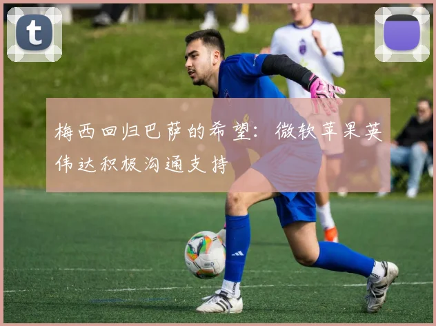 梅西回归巴萨的希望：微软苹果英伟达积极沟通支持