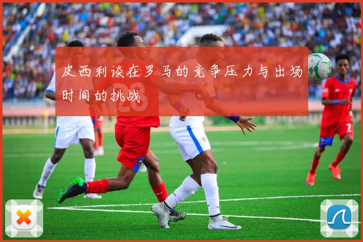 皮西利谈在罗马的竞争压力与出场时间的挑战