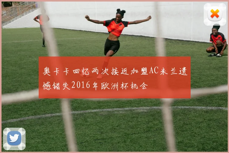 奥卡卡回忆两次接近加盟AC米兰遗憾错失2016年欧洲杯机会