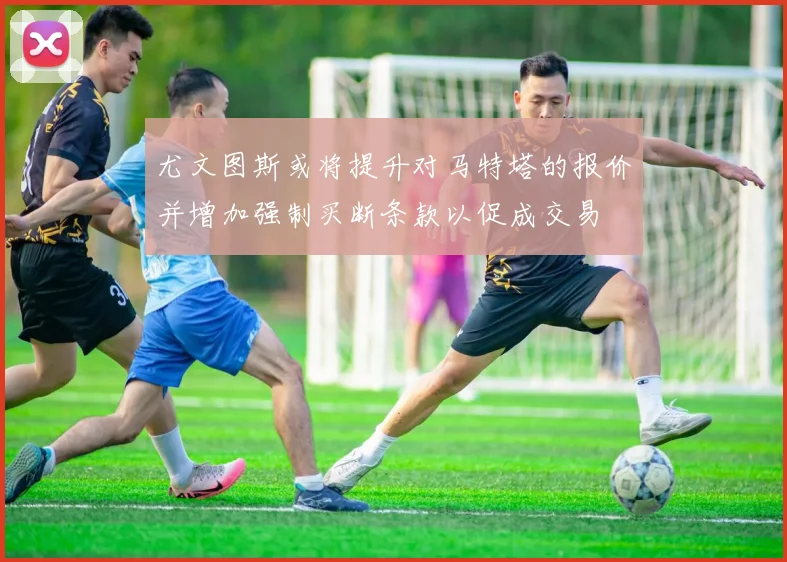 尤文图斯或将提升对马特塔的报价并增加强制买断条款以促成交易