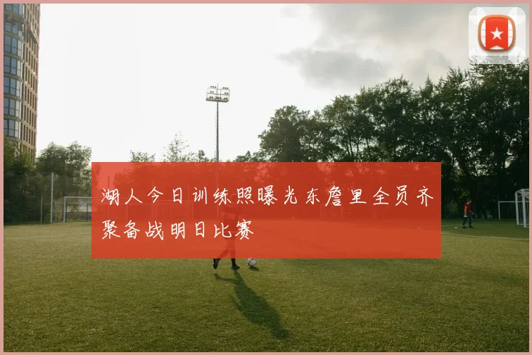 湖人今日训练照曝光东詹里全员齐聚备战明日比赛