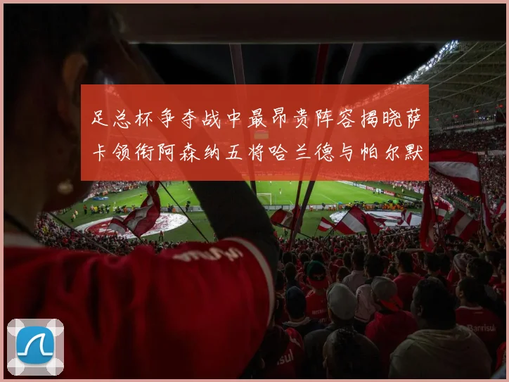 足总杯争夺战中最昂贵阵容揭晓萨卡领衔阿森纳五将哈兰德与帕尔默同在列