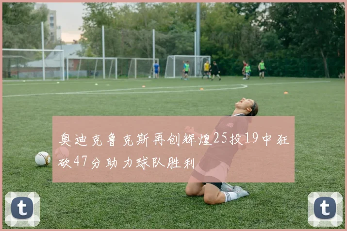 奥迪克鲁克斯再创辉煌25投19中狂砍47分助力球队胜利