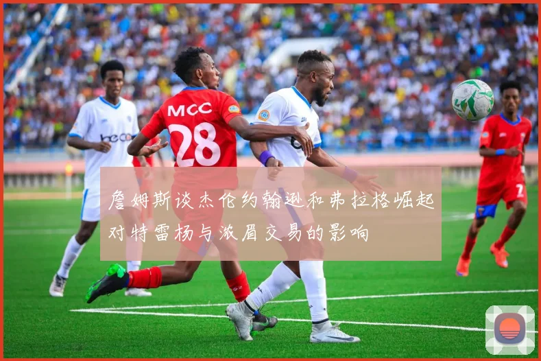 詹姆斯谈杰伦约翰逊和弗拉格崛起对特雷杨与浓眉交易的影响