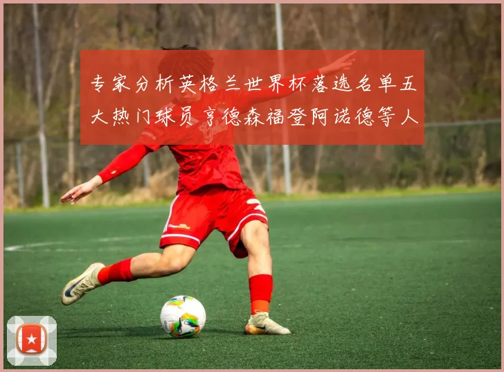 专家分析英格兰世界杯落选名单五大热门球员亨德森福登阿诺德等人引发热议