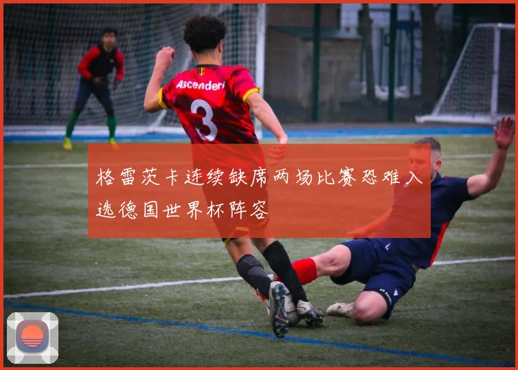 格雷茨卡连续缺席两场比赛恐难入选德国世界杯阵容