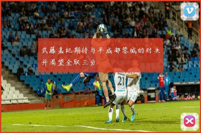 武藤嘉纪期待与平成都蓉城的对决并渴望全取三分