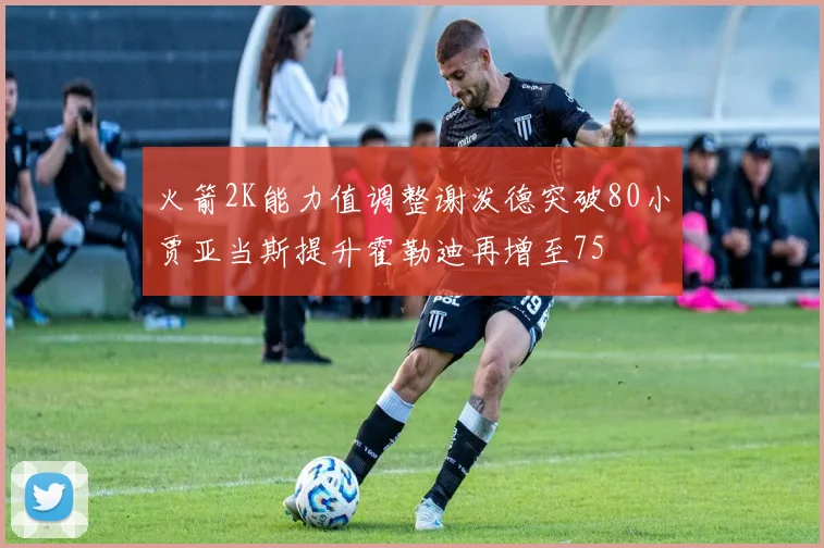 火箭2K能力值调整谢泼德突破80小贾亚当斯提升霍勒迪再增至75
