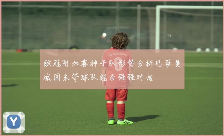 欧冠附加赛种子队形势分析巴萨曼城国米等球队能否强强对话
