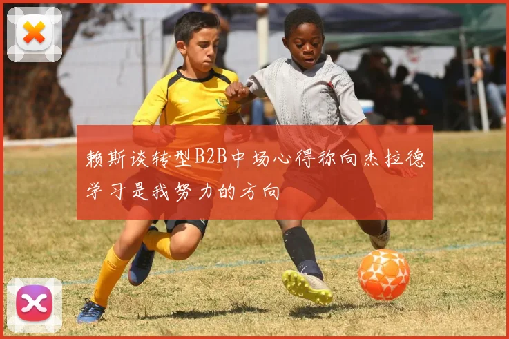 赖斯谈转型B2B中场心得称向杰拉德学习是我努力的方向
