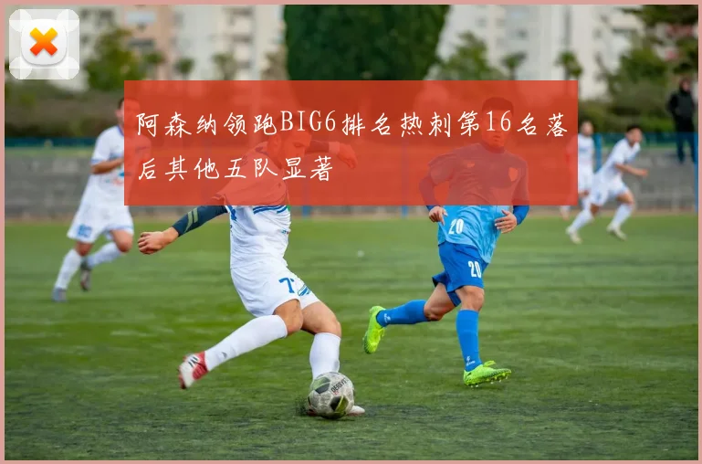 阿森纳领跑BIG6排名热刺第16名落后其他五队显著