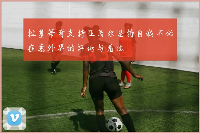 拉基蒂奇支持亚马尔坚持自我不必在意外界的评论与看法