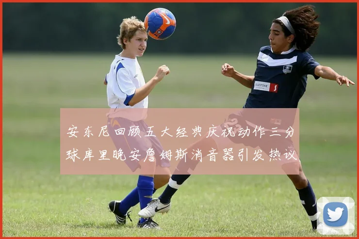 安东尼回顾五大经典庆祝动作三分球库里晚安詹姆斯消音器引发热议